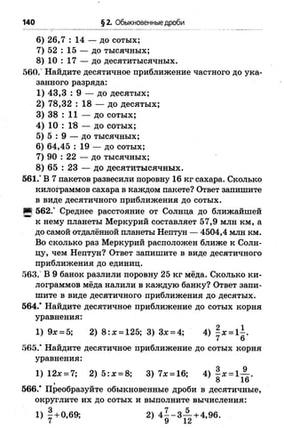 140 §2. Обыкновенные дроби
6 ) 26,7 : 14 — до сотых;
7) 52 : 15 — до тысячных;
8 ) 10 : 17 — до десятитысячных.
560." Найдите десятичное приближение частного до ука­
занного разряда:
1) 43,3 : 9 — до десятых;
2) 78,32 : 18 — до десятых;
3) 38 : 11 — до сотых;
4) 10 : 1*8 — до сотых;
5) 5 : 9 — до тысячных;
6 ) 64,45 : 19 — до сотых;
7) 90 : 22 — до тысячных;
8 ) 65 : 23 — до десятитысячных.
561.° В 7 пакетов развесили поровну 16 кг сахара. Сколько
килограммов сахара в каждом пакете? Ответ запишите
в виде десятичного приближения до сотых.
И 562.° Среднее расстояние от Солнца до ближайшей
к нему планеты Меркурий составляет 57,9 млн км, а
до самой отдалённой планеты Нептун — 4504,4 млн км.
Во сколько раз Меркурий расположен ближе к Солн­
цу, чем Нептун? Ответ запишите в виде десятичного
приближения до единиц.
563. В 9 банок разлили поровну 25 кг мёда. Сколько ки­
лограммов мёда налили в каждую банку? Ответ запи­
шите в виде десятичного приближения до десятых.
564.* Найдите десятичное приближение до сотых корня
уравнения:
1) 9х = 5; 2) 8 : я = 125; 3) Зх = 4; 4) § х = 1±.
7 6
565.* Найдите десятичное приближение до сотых корня
уравнения:
1) 12л: = 7; 2) 5: х = 8; 3) 7л: = 16; 4) - х = 1— .
1 8 16
566.* Преобразуйте обыкновенные дроби в десятичные,
округлите их до сотых и выполните вычисления:
1) 1 + 0,69; 2) 4 ^ - 3 ^ + 4,96.
 