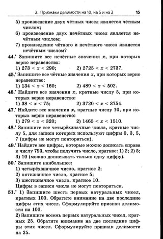 2. Признаки делимости на 10, на 5 и на 2 15
5) произведение двух чётных чисел является чётным
числом;
6) произведение двух нечётных чисел является не­
чётным числом;
7) произведение чётного и нечётного чисел является
нечётным числом?
44.* Запишите все нечётные значения х, при которых
верно неравенство:
1) 273 < х < 290; 2) 2725 < х < 2737.
45.* Запишите все чётные значения х, при которых верно
неравенство:
1) 134 < х < 160; 2) 489 < х < 502.
46.* Найдите все значения х, кратные числу 5, при ко­
торых верно неравенство:
1) 38 < * < 75; 2) 3720 < х < 3754.
47.* Найдите все значения х , кратные числу 10, при ко­
торых верно неравенство:
1) 279 < х < 320; 2) 1465 < х < 1510.
48.* Запишите все четырёхзначные числа, кратные чис­
лу 5, для записи которых используют цифры 0, 3, 5,
7 (цифры не могут повторяться).
49.* Найдите все цифры, которые можно дописать справа
к числу 793, чтобы получить число, кратное: 1) 2; 2) 5;
3) 10 (можно дописывать только одну цифру).
50.* Запишите наибольшее:
1) четырёхзначное число, кратное 2;
2) пятизначное число, кратное 5;
3) шестизначное число, кратное 10.
Цифры в записи числа не могут повторяться.
51.* 1) Запишите шесть первых натуральных чисел,
кратных 100. Обратите внимание на две последние
цифры этих чисел. Сформулируйте признак делимо­
сти на 100.
2) Запишите восемь первых натуральных чисел, крат­
ных 25. Обратите внимание на две последние циф­
ры этих чисел. Сформулируйте признак делимости
на 25.
 