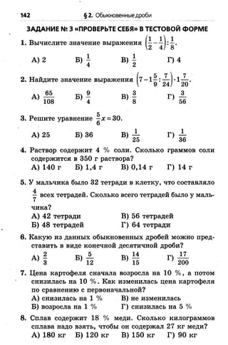 142 §2. Обыкновенные дроби
ЗАДАНИЕ №3 «ПРОВЕРЬТЕ СЕБЯ» В ТЕСТОВОЙ ФОРМЕ
1. Вычислите значение выражения ( 2 4 )'8*
А) 2 Б) ^ В) | Г) 4
2. Найдите значение выражения
д 65 -рч 9 т»ч 3 -рч 3
А) То1 Б) 1 в) I Г) т
5
3. Решите уравнение —х = 30.
А) 25 Б) 36 В) ± Г) ±
4. Раствор содержит 4 % соли. Сколько граммов соли
содержится в 350 г раствора?
А) 140 г Б) 1,4 г В) 0,14 г Г) 14 г
5. У мальчика было 32 тетради в клетку, что составляло
у всех тетрадей. Сколько всего тетрадей было у маль­
чика?
А) 42 тетради В) 56 тетрадей
Б) 48 тетрадей Г) 64 тетради
6. Какую из данных обыкновенных дробей можно пред­
ставить в виде конечной десятичной дроби?
2 А Ш м П -И-
3 12 15 200
7. Цена картофеля сначала возросла на 10 % , а потом
снизилась на 10 %. Как изменилась цена картофеля
по сравнению с первоначальной?
А) снизилась на 1 % В) не изменилась
Б) возросла на 1 % Г) снизилась на 5%
8. Сплав содержит 18 % меди. Сколько килограммов
сплава надо взять, чтобы он содержал 27 кг меди?
А) 180 кг Б) 120 кг В) 150 кг Г) 90 кг
 