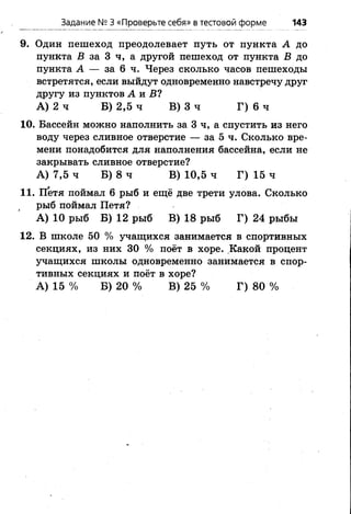 Задание № 3 «Проверьте себя» в тестовой форме 143
9. Один пешеход преодолевает путь от пункта А до
пункта В за 3 ч, а другой пешеход от пункта В до
пункта А — за 6 ч. Через сколько часов пешеходы
встретятся, если выйдут одновременно навстречу друг
другу из пунктов А и Б?
А) 2 ч Б) 2,5 ч В) 3 ч Г) 6 ч
10. Бассейн можно наполнить за 3 ч, а спустить из него
воду через сливное отверстие — за 5 ч. Сколько вре­
мени понадобится для наполнения бассейна, если не
закрывать сливное отверстие?
А) 7,5 ч Б) 8 ч В) 10,5 ч Г) 15 ч
11. Петя поймал 6 рыб и ещё две трети улова. Сколько
рыб поймал Петя?
А) 10 рыб Б) 12 рыб В) 18 рыб Г) 24 рыбы
12. В школе 50 % учащихся занимается в спортивных
секциях, из них 30 % поёт в хоре. Какой процент
учащихся школы одновременно занимается в спор­
тивных секциях и поёт в хоре?
А) 15 % Б) 20 % В) 25 % Г) 80 %
 