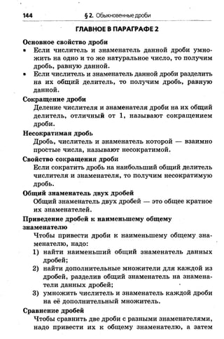 144 §2. Обыкновенные дроби
ГЛАВНОЕ В ПАРАГРАФЕ 2
Основное свойство дроби
• Если числитель и знаменатель данной дроби умно­
жить на одно и то же натуральное число, то получим
дробь, равную данной.
• Если числитель и знаменатель данной дроби разделить
на их общий делитель, то получим дробь, равную
данной.
Сокращение дроби
Деление числителя и знаменателя дроби на их общий
делитель, отличный от 1, называют сокращением
дроби.
Несократимая дробь
Дробь, числитель и знаменатель которой — взаимно
простые числа, называют несократимой.
Свойство сокращения дроби
Если сократить дробь на наибольший общий делитель
числителя и знаменателя, то получим несократимую
дробь.
Общий знаменатель двух дробей
Общий знаменатель двух дробей — это общее кратное
их знаменателей.
Приведение дробей к наименьшему общему
знаменателю
Чтобы привести дроби к наименьшему общему зна­
менателю, надо:
1) найти наименьший общий знаменатель данных
дробей;
2) найти дополнительные множители для каждой из
дробей, разделив общий знаменатель на знамена­
тели данных дробей;
3) умножить числитель и знаменатель каждой дроби
на её дополнительный множитель.
Сравнение дробей
Чтобы сравнить две дроби с разными знаменателями,
надо привести их к общему знаменателю, а затем
 