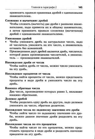 Главное в параграфе 2 145
применить правило сравнения дробей с одинаковыми
знаменателями.
Сложение и вычитание дробей
Чтобы сложить (вычесть) две дроби с разными знаме­
нателями, надо привести их к общему знаменателю,
а затем применить правило сложения (вычитания)
дробей с одинаковыми знаменателями.
Умножение дробей
• Чтобы умножить дробь на натуральное число, надо
её числитель умножить на это число, а знаменатель
оставить без изменений.
• Произведением двух дробей является дробь, числитель
которой равен произведению числителей, а знамена­
тель — произведению знаменателей.
Нахождения дроби от числа
Чтобы найти дробь от числа, можно число умножить
на эту дробь.
Нахождение процентов от числа
Чтобы найти проценты от числа, можно представить
проценты в виде дроби и умножить число на эту
дробь.
Взаимно обратные числа
Два числа, произведение которых равно 1, называют
взаимно обратными.
Деление дробей
Чтобы разделить одну дробь на другую, надо делимое
умножить на число, обратное делителю.
Нахождение числа по заданному значению его дроби
Чтобы найти число по заданному значению его дро­
би, можно данное значение дроби разделить на эту
дробь.
Нахождение числа по его процентам
Чтобы найти число по его процентам, можно пред­
ставить проценты в виде дроби и разделить значение
процентов на эту дробь.
 