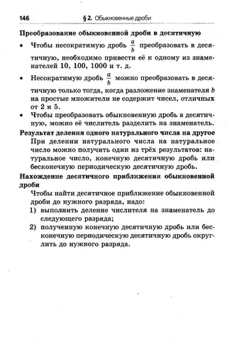 146 §2. Обыкновенные дроби
Преобразование обыкновенной дроби в десятичную
• Чтобы несократимую дробь ^ преобразовать в деся-
Ъ
тичную, необходимо привести её к одному из знаме­
нателей 10, 100, 1000 и т. д.
• Несократимую дробь — можно преобразовать в деся-
Ъ
тичную только тогда, когда разложение знаменателя Ъ
на простые множители не содержит чисел, отличных
от 2 и 5.
• Чтобы преобразовать обыкновенную дробь в десятич­
ную, можно её числитель разделить на знаменатель.
Результат деления одного натурального числа на другое
При делении натурального числа на натуральное
число можно получить один из трёх результатов: на­
туральное число, конечную десятичную дробь или
бесконечную периодическую десятичную дробь.
Нахождение десятичного приближения обыкновенной
дроби
Чтобы найти десятичное приближение обыкновенной
дроби до нужного разряда, надо:
1) выполнить деление числителя на знаменатель до
следующего разряда;
2) полученную конечную десятичную дробь или бес­
конечную периодическую десятичную дробь округ­
лить до нужного разряда.
 