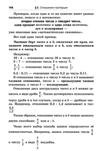 148 § 3. Отношения и пропорции
Примеров, когда одно и то же понятие имеет разные
названия, немало и в математике:
вторая степень числа и квадрат числа,
один процент величины и одна сотая величины,
луч и полупрямая —
уже знакомые вам «математические синонимы».
Вот ещё один такой пример.
Частное двух чисел а и Ь, отличных от нуля, на­
зывают отношением чисел а и Ъ, или отношением
числа а к числу Ъ.
Например:
16 : 4 — отношение числа 16 к числу 4;
3 : 7 — отношение числа 3 к числу 7;
2 1 2 1
— — отношение числа — к числу —;
3 7 3 7
0,2 : 0,11 —отношение числа 0,2 до числа 0,11.
В отношении числа а к числу Ьчисла а и 6 называют
членами отношения, число а — предыдущим членом
отношения, а число Ь — последующим.
Отношение двух натуральных чисел а и Ъможно за­
писать в виде дроби —. Также договорились использовать
Ъ
черту дроби и в тех случаях, когда а и Ь— дробные чис­
ла. Например, отношение 0,3 : 1,2 записывают и так:
0,3
1,2 ‘
Таким образом, отношение чисел а и Ьможно записать
двумя способами: — или а : Ь.
Ь
Чаще всего выбор способа записи определяется её
компактностью. Например, запись отношения числа —
6
5
к числу I в виде у неудобна.
2
 