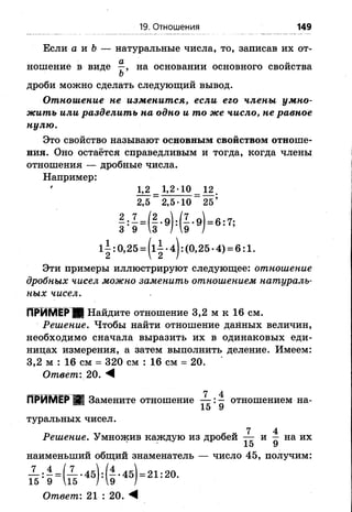 19. Отношения 149
Если а и Ь — натуральные числа, то, записав их от-
дроби можно сделать следующий вывод.
Отношение не изменится, если его члены умно­
жить или разделить на одно и то же число, не равное
нулю.
Это свойство называют основным свойством отноше­
ния. Оно остаётся справедливым и тогда, когда члены
отношения — дробные числа.
Например:
Эти примеры иллюстрируют следующее: отношение
дробных чисел можно заменить отношением натураль­
ных чисел.
ПРИМЕР Я Найдите отношение 3,2 м к 16 см.
Решение. Чтобы найти отношение данных величин,
необходимо сначала выразить их в одинаковых еди­
ницах измерения, а затем выполнить деление. Имеем:
3,2 м : 16 см = 320 см : 16 см = 20.
Ответ'. 20.
_________________ у4
ПРИМЕР 2 Замените отношение — :— отношением на-
15 У
туральных чисел.
7 4
Решение. Умножив каждую из дробей — и — на их
10 У
наименьший общий знаменатель — число 45, получим:
ношение в виде на основании основного свойства
Ъ
1,2 _ 1, 2-10 12
2,5 2,5-10 25
Ответ'. 21 : 20. М
 