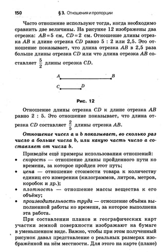 150 § 3. Отношения и пропорции
Часто отношение используют тогда, когда необходимо
сравнить две величины. На рисунке 12 изображены два
отрезка: АВ = 5 см, СО = 2 см. Отношение длины отрез­
ка АВ к длине отрезка С1) равно 5 : 2 или 2,5. Это от­
ношение показывает, что длина отрезка АВ в 2,5 раза
больше длины отрезка С£> или что длина отрезка АВ со-
Рис. 12
Отношение длины отрезка С!) к длине отрезка АВ
равно 2 : 5 . Это отношение показывает, что длина от-
Отношение чисел а иЪ показывает, во сколько раз
число а больше числа Ъ, или какую часть число а со­
ставляет от числа Ъ.
Приведём ещё примеры использования отношений:
• скорость — отношение длины пройденного пути ко
времени, за которое пройден этот путь;
• цена — отношение стоимости товара к количеству
единиц его измерения (килограммов, литров, метров,
коробок и др.);
• плотность — отношение массы вещества к его
объёму;
• производительность труда — отношение объёма вы­
полненной работы ко времени, за которое выполнена
эта работа.
При составлении планов и географических карт
участки земной поверхности изображают на бумаге
в уменьшенном виде. Важно, чтобы при этом полученный
рисунок давал представление о реальных размерах изо­
бражённой на нём местности. Для этого на карте (плане)
А В
С I)
резка С£) составляет - длины отрезка АВ.
5
 