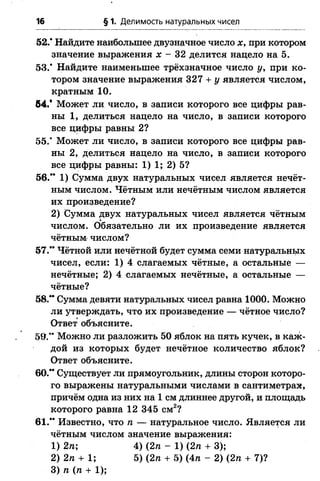 16 § 1. Делимость натуральных чисел
52.* Найдите наибольшее двузначное число х, при котором
значение выражения х - 32 делится нацело на 5.
53.* Найдите наименьшее трёхзначное число у, при ко­
тором значение выражения 327 + у является числом,
кратным 10.
64.* Может ли число, в записи которого все цифры рав­
ны 1, делиться нацело на число, в записи которого
все цифры равны 2?
55.* Может ли число, в записи которого все цифры рав­
ны 2, делиться нацело на число, в записи которого
все цифры равны: 1) 1; 2) 5?
56.** 1) Сумма двух натуральных чисел является нечёт­
ным числом. Чётным или нечётным числом является
их произведение?
2) Сумма двух натуральных чисел является чётным
числом. Обязательно ли их произведение является
чётным числом?
57.** Чётной или нечётной будет сумма семи натуральных
чисел, если: 1) 4 слагаемых чётные, а остальные —
нечётные; 2) 4 слагаемых нечётные, а остальные —
чётные?
58.** Сумма девяти натуральных чисел равна 1000. Можно
ли утверждать, что их произведение — чётное число?
Ответ объясните.
59.*’ Можно ли разложить 50 яблок на пять кучек, в каж­
дой из которых будет нечётное количество яблок?
Ответ объясните.
60.** Существует ли прямоугольник, длины сторон которо­
го выражены натуральными числами в сантиметрах,
причём одна из них на 1 см длиннее другой, и площадь
которого равна 12 345 см2?
61.** Известно, что п — натуральное число. Является ли
чётным числом значение выражения:
1) 2п; 4) (2п - 1) (2п + 3);
2) 2п + 1; 5) (2п + 5) (4л - 2) (2п + 7)?
3) п (п + 1);
 