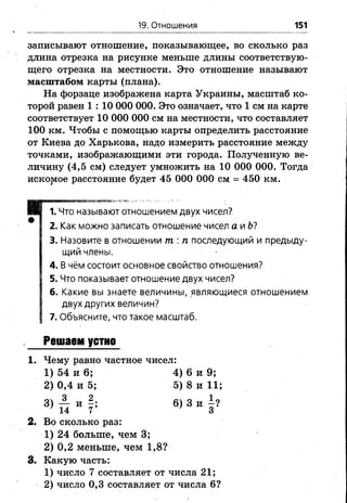 19. Отношения 151
записывают отношение, показывающее, во сколько раз
длина отрезка на рисунке меньше длины соответствую­
щего отрезка на местности. Это отношение называют
масштабом карты (плана).
На форзаце изображена карта Украины, масштаб ко­
торой равен 1 : 10 ОООООО. Это означает, что 1 см на карте
соответствует 10 ООО ОООсм на местности, что составляет
100 км. Чтобы с помощью карты определить расстояние
от Киева до Харькова, надо измерить расстояние между
точками, изображающими эти города. Полученную ве­
личину (4,5 см) следует умножить на 10 000 000. Тогда
исковое расстояние будет 45 000 000 см = 450 км.
Н Е 1.Что называют отношением двух чисел?
* 2. Как можно записать отношение чисел а и Ь7
3. Назовите в отношении т : п последующий и предыду­
щий члены.
4. В чём состоит основное свойство отношения?
5. Что показывает отношение двух чисел?
6. Какие вы знаете величины, являющиеся отношением
I двух других величин?
| 7. Объясните, что такое масштаб.
Решаем устно
1. Чему равно частное чисел:
1) 54 и 6 ; 4) 6 и 9;
2) 0,4 и 5; 5) 8 и 11;
®>П " 6>3 “ | ?
2. Во сколько раз:
1) 24 больше, чем 3;
2 ) 0 , 2 меньше, чем 1 ,8 ?
3. Какую часть:
1) число 7 составляет от числа 21;
2 ) число 0 , 3 составляет от числа 6 ?
 