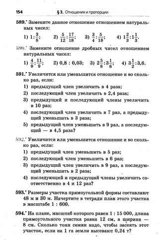 589/ Замените данное отношение отношением натураль­
ных чисел:
1} 8 * 2) 1 2 4 8 ’ 3) 4 ’ 18’ 4) 1 3 Л 3'
590.” Замените отношение дробных чисел отношением
натуральных чисел:
1) 2)0,8 : 0,03; 3) 2 | :з| ; 4) 3|:3,6.
591.’ Увеличится или уменьшится отношение и во сколь­
ко раз, если:
1) предыдущий член увеличить в 4 раза;
2) последующий член увеличить в 2,4 раза;
3) предыдущий и последующий члены увеличить
в 1 0 раз;
4) последующий член увеличить в 7 раз, а предыду­
щий уменьшить в 3 раза;
5) предыдущий член уменьшить в 9 раз, а последую­
щий — в 4,5 раза?
592/ Увеличится или уменьшится отношение и во сколь­
ко раз, если:
1) предыдущий член уменьшить в 5 раз;
2 ) последующий член уменьшить в 6 раз;
3) предыдущий член увеличить в 9 раз, а последую­
щий уменьшить в 2 раза;
4) последующий и предыдущий члены увеличить со­
ответственно в 4 и 12 раз?
593/ Размеры участка прямоугольной формы составляют
48 м и 30 м. Начертите в тетради план этого участка
в масштабе 1 : 600.
594/ На плане, масштаб которого равен 1 : 15 000, длина
прямоугольного участка равна 1 2 см, а ширина —
8 см. Сколько тонн семян надо, чтобы засеять этот
участок, если на 1 га земли высевают 0,24 т?
154 §3. Отношения и пропорции
 