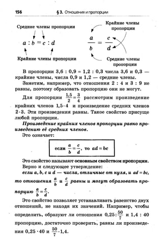156 § 3. Отношения и пропорции
Средние члены пропорции
I 
Крайние члены
^ пропорции
а с
ъ <х
Крайние члены пропорции Средние члены
пропорции
В пропорции 3,6 : 0,9 = 1,2 : 0,3 числа 3,6 и 0,3 —
крайние члены, числа 0,9 и 1,2 — средние члены.
Заметим, например, что отношения 2 : 4 и 3 : 9 не
равны, поэтому образовать пропорцию они не могут,
тт 1.5 3
Для пропорции 2 = 4 РассмотРим произведение
крайних членов 1,5*4 и произведение средних членов
2 •3. Эти произведения равны. Такое свойство присуще
любой пропорции.
Произведение крайних членов пропорции равно про­
изведению её средних членов.
Это означает:
Это свойство называют основным свойством пропорции.
Верно и следующее утверждение:
если а,Ъ ,сий — числа, отличные от нуля, и ай = Ьс,
Это свойство позволяет устанавливать равенство двух
отношений, не находя их значений. Например, чтобы
пропорцию, достаточно проверить, равны ли произведе-
если
ь а
а с
порцию —= —.
Ь а
50
 