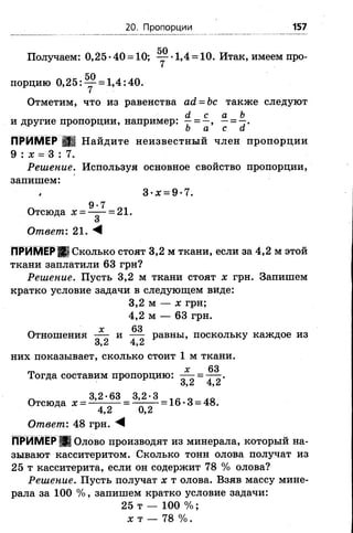 20. Пропорции 157
50
Получаем: 0,25 •40 = 10; — •1,4 = 10. Итак, имеем про­
порцию 0,25: ^ = 1,4:40.
Отметим, что из равенства а(1= Ъс также следуют
и другие пропорции, например: ^ = —, —= -7 .
о а с а
ПРИМЕР Щ Найдите неизвестный член пропорции
9 : х = 3 : 7.
Решение. Используя основное свойство пропорции,
запишем:
I 3•х =9 •7.
9-7
Отсюда х ————= 21.
Ответ: 21. М
ПРИМЕРЩ Сколько стоят 3,2 м ткани, если за 4,2 м этой
ткани заплатили 63 грн?
Решение. Пусть 3,2 м ткани стоят х грн. Запишем
кратко условие задачи в следующем виде:
3.2 м — х грн;
4.2 м — 63 грн.
„ х 63
Отношения — и — равны, поскольку каждое из
3.2 4,2
них показывает, сколько стоит 1 м ткани.
гг, х 63
Тогда составим пропорцию: =
о9Л 4 , 6
Л 3 , 2 • 6 3 3 , 2 - 3 1 Я 0 ло
Отсюда х = —— —= ----- -= 16 •3 = 48.
4.2 0,2
Ответ: 48 грн. М
ПРИМЕР Ц Олово производят из минерала, который на­
зывают касситеритом. Сколько тонн олова получат из
25 т касситерита, если он содержит 78 % олова?
Решение. Пусть получат х т олова. Взяв массу мине­
рала за 1 0 0 % , запишем кратко условие задачи:
25 т — 100% ;
х т — 78 %.
 
