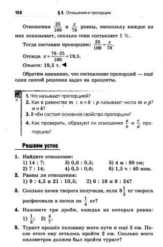158 § 3. Отношения и пропорции
л 25 X
Отношения и — равны, поскольку каждое из
них показывает, сколько тонн составляет 1 %.
25 х
Тогда составим пропорцию: -----= — .
100 78
_ 78-25
Отсюда х = — ——= 19,5.
100
Ответ: 19,5 т. М
Обратим внимание, что составление пропорций — ещё
один способ решения задач на проценты.
* ,..4» »Я**-'-»*№.V, к < « 1 »
1. Что называют пропорцией?
2. Как в равенстве т. : п = к : р называют числа тлр!
плЮ
3. В чём состоит основное свойство пропорции?
4. Как проверить, образуют ли отношения — и — про-
Ь а
порцию?
Решаем устно
1. Найдите отношение:
1) 14 : 7; 3) 0,6 : 0,5; 5) 4 м : 80 см;
2) 7 : 14; 4) 0,5 : 0,6; 6 ) 1,5 ч : 40 мин.
2. Равны ли отношения:
1) 9 : 4,5 и 21 : 10,5; 2) 6 : 18 и 8 : 24?
3. Сколько пачек творога получили, если 8 ^ кг творога
и
расфасовали в пачки по — кг?
4
4. Назовите три дроби, каждая из которых равна:
1) 2) 4.
б. Турист прошёл половину всего пути и ещё 3 км. По­
сле этого ему осталось пройти 2 км. Сколько всего
километров должен был пройти турист?
 