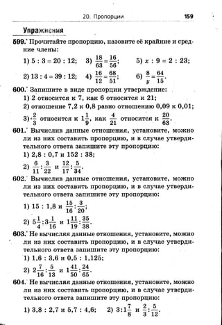 20. Пропорции 159
Упражнения
599.° Прочитайте пропорцию, назовите её крайние и сред­
ние члены:
1 ) 5 : 3 = 2 0 :1 2 ; 3) т| = ||; 5)х :9 = 2 : 23;
63 56
2 )1 3 :4 = 39:12; 4 ) ^ = ^ ; 6)- =?£'
12 51 у 15
600.° Запишите в виде пропорции утверждение:
1) 2 относится к 7, как 6 относится к 21;
2) отношение 7,2 к 0,8 равно отношению 0,09 к 0,01;
оч 2 11 4 20
3 ) '- относится к 1 - , как — относится к — .
’ 3 9 21 63
601.° Вычислив данные отношения, установите, можно
ли из них составить пропорцию, и в случае утверди­
тельного ответа запишите эту пропорцию:
1) 2,8 : 0,7 и 152 : 38;
оч А . А и 12.А
* 11*22 1 7 '3 4 ’
602.° Вычислив данные отношения, установите, можно
ли из них составить пропорцию, и в случае утверди­
тельного ответа запишите эту пропорцию:
1 ) 15 : 1 , 8 и ^ | :А ;
■ 16 2 0
„ V К1 о 1 , 11 35
2) 5 - :3 — и 1— : — .
■ 4 16 19 38
603.° Не вычисляя данные отношения, установите, можно
ли из них составить пропорцию, и в случае утверди­
тельного ответа запишите эту пропорцию:
1) 1,6 : 3,6 и 0,5 : 1,125;
О— ' — и 1 — •—
' 16’ 13 50’ 65’
604. Не вычисляя данные отношения, установите, можно
ли из них составить пропорцию, и в случае утверди­
тельного ответа запишите эту пропорцию:
1) 3,8 : 2,7 и 5,7 : 4,6; 2) 3:1| и |: А
Ж ,
 