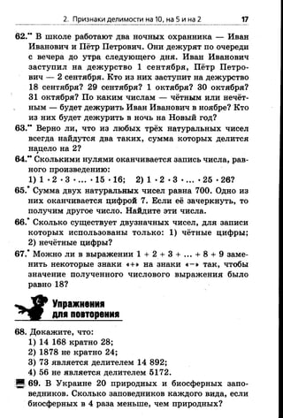 2. Признаки делимости на 10, на 5 и на 2 17
62.** В школе работают два ночных охранника — Иван
Иванович и Пётр Петрович. Они дежурят по очереди
с вечера до утра следующего дня. Иван Иванович
заступил на дежурство 1 сентября, Пётр Петро­
вич — 2 сентября. Кто из них заступит на дежурство
18 сентября? 29 сентября? 1 октября? 30 октября?
31 октября? По каким числам — чётным или нечёт­
ным — будет дежурить Иван Иванович в ноябре? Кто
из них будет дежурить в ночь на Новый год?
63." Верно ли, что из любых трёх натуральных чисел
всегда найдутся два таких, сумма которых делится
нацело на 2?
64." Сколькими нулями оканчивается запись числа, рав­
ного произведению:
1) 1 •2 •3 •... •15 •16; 2) 1 •2 •3 •... •25 •26?
65.* Сумма двух натуральных чисел равна 700. Одно из
них оканчивается цифрой 7. Если её зачеркнуть, то
получим другое число. Найдите эти числа.
66.* Сколько существует двузначных чисел, для записи
которых использованы только: 1) чётные цифры;
2) нечётные цифры?
67.* Можно ли в выражении 1 + 2 + 3 + .. . + 8 + 9 заме­
нить некоторые знаки «+» на знаки « -» так, чтобы
значение полученного числового выражения было
равно 18?
^ щ Р Упражнения
для повторения
68. Докажите, что:
1) 14 168 кратно 28;
2) 1878 не кратно 24;
3) 73 является делителем 14 892;
4) 56 не является делителем 5172.
■ 69. В Украине 20 природных и биосферных запо­
ведников. Сколько заповедников каждого вида, если
биосферных в 4 раза меньше, чем природных?
 
