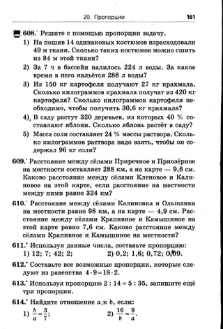 20. Пропорции 161
■ ! 608.° Решите с помощью пропорции задачу.
1) На пошив 14 одинаковых костюмов израсходовали
49 м ткани. Сколько таких костюмов можно сшить
из 84 м этой ткани?
2) За 7 ч в бассейн налилось 224 л воды. За какое
время в него нальётся 288 л воды?
3) Из 150 кг картофеля получают 27 кг крахмала.
Сколько килограммов крахмала получат из 420 кг
картофеля? Сколько килограммов картофеля не­
обходимо, чтобы получить 30,6 кг крахмала?
4), В саду растут 320 деревьев, из которых 40 % со­
ставляют яблони. Сколько яблонь растёт в саду?
5) Масса соли составляет 24 % массы раствора. Сколь­
ко килограммов раствора надо взять, чтобы он со­
держал 96 кг соли?
609.° Расстояние между сёлами Приречное и Приозёрное
на местности составляет 288 км, а на карте — 9,6 см.
Каково расстояние между сёлами Кленовое и Кали­
новое на этой карте, если расстояние на местности
между ними равно 324 км?
610.° Расстояние между сёлами Калиновка и Олыпанка
на местности равно 98 км, а на карте — 4,9 см. Рас­
стояние между сёлами Крапивное и Камышиное на
этой карте равно 7,6 см. Каково расстояние между
сёлами Крапивное и Камышиное на местности?
611/ Используя данные числа, составьте пропорцию:
1) 12; 7; 42; 2; 2) 0,2; 1,6; 0,72; 0 ^ 9 .
612/ Составьте все возможные пропорции, которые сле­
дуют из равенства 4 •9 = 18 •2.
613/ Используя пропорцию 2 : 14 = 5 : 35, запишите ещё
три пропорции.
614/ Найдите отношение а,к Ь, если:
Ъ 3 „ Л 6 9
 