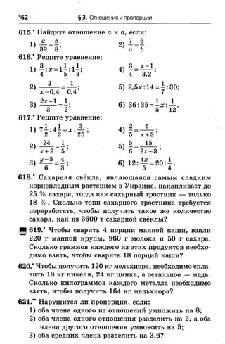 162 § 3. Отношения и пропорции
615.* Найдите отношение а к Ь, если:
1 ) 4 =1; 2)1 =?'39 8 а Ъ
616.* Решите уравнение:
1 Ч 3 1 1 1 1 х —1
1) —:х = 1 - :1 - ; 4) - = ------- ;
4 5 3 4 3,2
2) Д г е 5) 2^ :14 =1:30;
3) ^ = 6 ) 36:35 = 1 , : А .
617.* Решите уравнение:
14 гг1 ^1 3 .ч 2 6
> 2 г=х:2ь 4)Г ^ ;
2 ) Ж . Л - 5) 5 = . 1 5 -
х +2 5 ’ ’ 6 2л:-3 ’
6) 1 2 : ^ =204.6 3 5 4
618.* Сахарная свёкла, являющаяся самым сладким
корнеплодным растением в Украине, накапливает до
25 % сахара, тогда как сахарный тростник — только
18 % . Сколько тонн сахарного тростника требуется
переработать, чтобы получить такое же количество
сахара, как из 3600 т сахарной свёклы?
;■ 619.* Чтобы сварить 4 порции манной каши, взяли
220 г манной крупы, 960 г молока и 50 г сахара.
Сколько граммов каждого из этих продуктов необхо­
димо взять, чтобы сварить 18 порций каши?
620.* Чтобы получить 120 кг мельхиора, необходимо спла­
вить 18 кг никеля, 24 кг цинка, а остальное — медь.
Сколько килограммов каждого металла необходимо
взять, чтобы получить 164 кг мельхиора?
621." Нарушится ли пропорция, если:
1 ) оба члена одного из отношений умножить на 8 ;
2 ) оба члена одного отношения разделить на 2 , а оба
члена другого отношения умножить на 5;
3) оба средних члена разделить на 3,6?
 