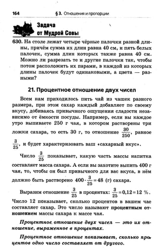 164 § 3. Отношения и пропорции
Задача
от Мудрой Совы

630. На столе лежат четыре чёрные палочки разной дли­
ны, причём сумма их длин равна 40 см, и пять белых
палочек, сумма длин которых также равна 40 см.
Можно ли разрезать те и другие палочки так, чтобы
потом расположить их парами, в каждой из которых
длины палочек будут одинаковыми, а цвета — раз­
ными?
21. Процентное отношение двух чисел
Всем нам приходилось пить чай из чашек разного
размера, при этом сахар каждый добавляет по своему
вкусу, добиваясь привычного ощущения сладости неза­
висимо от ёмкости посуды. Например, если вы каждое
утро выпиваете 250 г чая, в котором растворены три
оп 30
ложки сахара, то есть 30 г, то отношение равное
з
— , и будет характеризовать ваш «сахарный вкус».
25
Число А- показывает, какую часть массы напитка
25
составляет масса сахара. А если вы захотите выпить 400 г
чая, то, чтобы он был привычного для вас вкуса, в нём
3
должно быть растворено 400 — = 48 (г) сахара.
25
3 3
Выразим отношение — в процентах: — = 0,12 = 12 %.
Число 12 показывает, сколько процентов в вашем чае
составляет сахар. Это число называют процентным от­
ношением массы сахара к массе чая.
Процентное, отношение двух чисел — это их от­
ношение, выраженное в процентах.
Процентное отношение показывает, сколько прог
центов одно число составляет от другого.
 