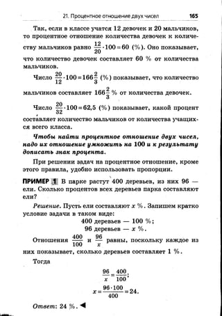Так, если в классе учатся 12 девочек и 20 мальчиков,
то процентное отношение количества девочек к количе-
12
ству мальчиков равно — -100 = 60 (%). Оно показывает,
что количество девочек составляет 60 % от количества
мальчиков.
20 2
Ч исло 100 = 166—(% ) показывает, что количество
12 3
2
мальчиков составляет 166- % от количества девочек.
Число ^ *1 0 0 = 62,5 (% ) показывает, какой процент
составляет количество мальчиков от количества учащих­
ся всего класса.
Чтобы, найти процентное отношение двух чисел,
надо их отношение умножить на 1 0 0 и к результату
дописать знак процента.
При решении задач на процентное отношение, кроме
этого правила, удобно использовать пропорции.
21. Процентное отношение двух чисел 165
ПРИМЕР 1 В парке растут 400 деревьев, из них 96 —
ели. Сколько процентов всех деревьев парка составляют
ели?
Решение. Пусть ели составляют х %. Запишем кратко
условие задачи в таком виде:
400 деревьев — 100 %;
96 деревьев — х %.
л 400 96
Отношения — - и — равны, поскольку каждое из
1 0 0 х
них показывает, сколько деревьев составляет 1 %.
Тогда
96= 400.
х 1 0 0 ’
, = ^ о о = 2 4
400
Ответ’. 24 Р/о. М
 