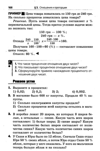 166 § 3. Отношения и пропорции
ПРИМЕР В Цена товара повысилась со 150 грн до 240 грн.
На сколько процентов повысилась цена товара?
Решение. Пусть новая цена товара составляет х %
первоначальной цены. Тогда кратко условие задачи мож­
но записать так:
150 грн — 100 %;
240 грн — х %.
Л 240 150 240 100 1вЛ
Отсюда -----= — ; х = — — — = 160.
х 100 150
Получаем 160-100 = 60 (% ) — составляет повышение
цены товара.
Ответ: 60 %. М
1. Что такое процентное отношение двух чисёл?
2. Что показывает процентное отношение двух чисел?
3. Сформулируйте правило нахождения процентного от­
ношения двух чисел.
Рсмаеи устно
1. Выразите в процентах:
1)0,02; 2 )0 ,2 ; 3 )2 ; 4) 0,002.
2. В магазине было 600 кг капусты. Продали 40 % ка­
пусты.
1) Сколько килограммов капусты продали?
2) Сколько процентов всей капусты осталось в мага­
зине?
3. В коробке лежат 20 шаров, из которых 8 шаров бе­
лые, а остальные — синие. Какую часть всех шаров
составляют: 1) белые шары; 2) синие шары? Какую
часть количество белых шаров составляет от коли­
чества синих? Какую часть количество синих шаров
составляет от количества белых?
4. У Саши и Юры было по 12 яблок. Сначала Саша отдал
Юре 50 % своих яблок, а потом Юра отдал Саше 50 %
яблок, которые у него оказались. У кого из мальчиков
теперь больше яблок и на сколько?
 