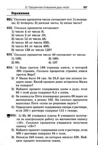 21. Процентное отношение двух чисел 167
Упражнения
631.* Сколько процентов числа составляет его: 1) полови­
на; 2) четверть; 3) десятая часть; 4) пятая часть?
632.° Сколько процентов составляет:
1) число 4 от числа 8 ;
2 ) число 2 от числа 1 0 ;
3) число 12 от числа 48;
4) число 45 от числа 300;
5) число 64 от числа 400;
6 ) число 138 от числа 120?
633/ Сколько процентов число 40 составляет от числа:
634.° 1) Вера прочла 169 страниц книги, в которой
260 страниц. Сколько процентов страниц книги
прочла Вера?
2) У Маши было 34 грн. За 23,8 грн она купила по­
дарок маме. Какой процент денег истратила Маша
на подарок?
3) Найдите процент содержания олова в руде, если
80 т этой руды содержат 6,4 т олова.
4) За каникулы Петя планировал решить 60 задач по
математике, а решил 102. На сколько процентов
выполнил Петя «план по решению задач»?
5) Определите процент содержания сахара в растворе,
если 250 г раствора содержат 115 г сахара.
И 635. 1 ) Из 36 учащихся класса 9 учащихся получи­
ли за контрольную работу по математике оценку
«10». Сколько процентов учащихся получили
оценку « 1 0 »?
2) Найдите процент содержания соли в растворе, если
400 г раствора содержат 34 г соли.
3) Посеяли 240 семян, из которых взошло 228. Най­
дите процент всхожести семян.
1) 100;
2 ) 80;
3) 160;
4) 10?
 