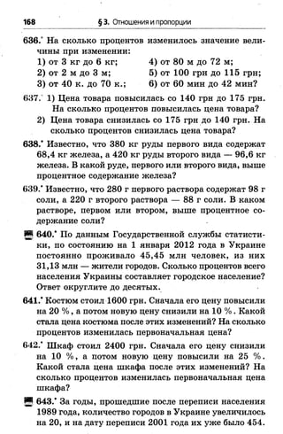 168 § 3. Отношения и пропорции
636.° На сколько процентов изменилось значение вели­
чины при изменении:
1) от 3 кг до 6 кг; 4) от 80 м до 72 м;
2) от 2 м до 3 м; 5) от 100 грн до 115 грн;
3) от 40 к. до 70 к.; 6 ) от 60 мин до 42 мин?
637. 1) Цена товара повысилась со 140 грн до 175 грн.
На сколько процентов повысилась цена товара?
2) Цена товара снизилась со 175 грн до 140 грн. На
сколько процентов снизилась цена товара?
638.* Известно, что 380 кг руды первого вида содержат
68,4 кг железа, а 420 кг руды второго вида — 96,6 кг
железа. В какой руде, первого или второго вида, выше
процентное содержание железа?
639.* Известно, что 280 г первого раствора содержат 98 г
соли, а 220 г второго раствора — 8 8 г соли. В каком
растворе, первом или втором, выше процентное со­
держание соли?
И 640.* По данным Государственной службы статисти­
ки, по состоянию на 1 января 2012 года в Украине
постоянно проживало 45,45 млн человек, из них
31,13 млн — жители городов. Сколько процентов всего
населения Украины составляет городское население?
Ответ округлите до десятых.
641.* Костюм стоил 1600 грн. Сначала его цену повысили
на 20 % , а потом новую цену снизили на 10 %. Какой
стала цена костюма после этих изменений? На сколько
процентов изменилась первоначальная цена?
642.* Шкаф стоил 2400 грн. Сначала его цену снизили
на 10 %, а потом новую цену повысили на 25 %.
Какой стала цена шкафа после этих изменений? На
сколько процентов изменилась первоначальная цена
шкафа?
Я 643.* За годы, прошедшие после переписи населения
1989 года, количество городов в Украине увеличилось
на 20, и на дату переписи 2001 года их уже было 454.
 