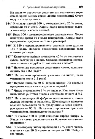 21. Процентное отношение двух чисел 169
На сколько процентов увеличилось количество горо­
дов за время между этими двумя переписями? Ответ
округлите до десятых.
644.* К сплаву массой 600 г, содержавшему 20 % меди,
добавили 40 г меди. Каким стало процентное содер­
жание меди в новом сплаве?
645.’ Было 300 г шестипроцентного раствора соли. Через
некоторое время 60 г воды испарилось. Каким стало
процентное содержание соли в растворе?
646/ К 620 г сорокапроцентного раствора соли долили
180 г воды. Найдите процентное содержание соли
в новом растворе.
647.” Количество клёнов составляет 40 % от количества
дубов, растущих в парке. Сколько процентов состав­
ляет количество дубов от количества клёнов?
648.” На сколько процентов увеличится число, если уве­
личить его в 2,4 раза?
649.” На сколько процентов уменьшится число, если
уменьшить его в 2,5 раза?
650.” Первая книга на 50 % дороже второй. На сколько
процентов вторая книга дешевле первой?
651.” Число х составляет 1 % от числа у. Как надо изме­
нить число у, чтобы число х составило от него 2 % ?
652.” На кондитерской фабрике изготавливали шоко­
ладные конфеты и карамель. Шоколадные конфеты
вначале составляли 80 % продукции, а через некото­
рое время — 90 %. На сколько процентов при этом
уменьшилось производство карамели?
653.” К числам 100 и 1000 дописали справа цифру 1.
Какое из чисел увеличилось на большее количество
процентов?
654/ К некоторому числу прибавили 10 % этого числа,
а затем вычли 10 % суммы и получили 990. Найдите
это число.
 