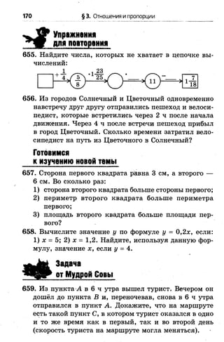 170 § 3. Отношения и пропорции
Упражнения
для повторения
655. Найдите числа, которых не хватает в цепочке вы­
числений:
1 23
656. Из городов Солнечный и Цветочный одновременно
навстречу друг другу отправились пешеход и велоси­
педист, которые встретились через 2 ч после начала
движения. Через 4 ч после встречи пешеход прибыл
в город Цветочный. Сколько времени затратил вело­
сипедист на путь из Цветочного в Солнечный?
Готовимся
к изучению новой темы
657. Сторона первого квадрата равна 3 см, а второго —
6 см. Во сколько раз:
1 ) сторона второго квадрата больше стороны первого;
2 ) периметр второго квадрата больше периметра
первого;
3) площадь второго квадрата больше площади пер­
вого?
658. Вычислите значение у по формуле у = 0,2х, если:
1) х = 5; 2) х = 1,2. Найдите, используя данную фор­
мулу, значение х, если у = 4.
Задача
от Мудрой Совы
659. Из пункта А в 6 ч утра вышел турист. Вечером он
дошёл до пункта В и, переночевав, снова в 6 ч утра
отправился в пункт А. Докажите, что на маршруте
есть такой пункт С, в котором турист оказался в одно
и то же время как в первый, так и во второй день
(скорость туриста на маршруте могла меняться).
 