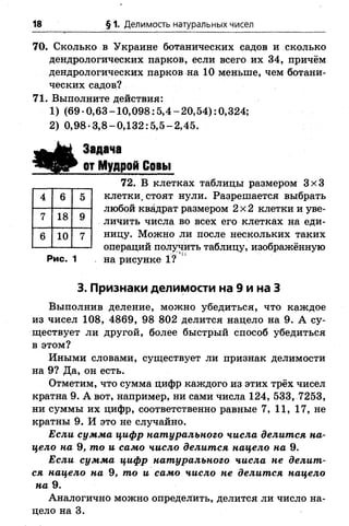 18 § 1. Делимость натуральных чисел
70. Сколько в Украине ботанических садов и сколько
дендрологических парков, если всего их 34, причём
дендрологических парков на 10 меньше, чем ботани­
ческих садов?
71. Выполните действия:
1) (69-0,63-10,098:5,4-20,54): 0,324;
2) 0,98-3,8-0,132:5,5-2,45.
Задача
ъЩ д£г от Мудрой Совы
72. В клетках таблицы размером 3x3
клетки, стоят нули. Разрешается выбрать
любой квадрат размером 2x2 клетки и уве­
личить числа во всех его клетках на еди­
ницу. Можно ли после нескольких таких
операций получить таблицу, изображённую
Рис. 1 . на рисунке 1?
3. Признаки делимости на 9 и на 3
Выполнив деление, можно убедиться, что каждое
из чисел 108, 4869, 98 802 делится нацело на 9. А су­
ществует ли другой, более быстрый способ убедиться
в этом?
Иными словами, существует ли признак делимости
на 9? Да, он есть.
Отметим, что сумма цифр каждого из этих трёх чисел
кратна 9. А вот, например, ни сами числа 124, 533, 7253,
ни суммы их цифр, соответственно равные 7, 11, 17, не
кратны 9. И это не случайно.
Если сумма цифр натурального числа делится на­
цело на 9, то и само число делится нацело на 9.
Если сумма цифр натурального числа не делит­
ся нацело на 9, то и само число не делится нацело
на 9.
Аналогично можно определить, делится ли число на­
цело на 3.
4 6 5
7 18 9
6 10 7
 