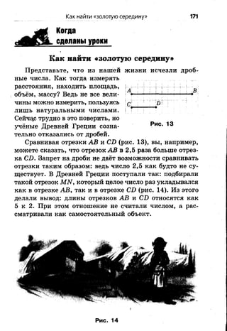 Как найти «золотую середину» 171
Когда
сделаны уроки
Как найти «золотую середину»
Представьте, что из нашей жизни исчезли дроб­
ные числа. Как тогда измерять
расстояния, находить площадь, .^ | ^
объём, массу? Ведь не все вели- '<■* ; —1— с—
ЧИНЫ МОЖНО измерить, пользуясь с ' ш I Г !
лишь натуральными числами. ! ' *
Сейчас трудно в это поверить, но
учёные Древней Греции созна- **ИС-
тельно отказались от дробей.
Сравнивая отрезки АВ и СТ> (рис. 13), вы, например,
можете сказать, что отрезок АВ в 2,5 раза больше отрез­
ка СВ. Запрет на дроби не даёт возможности сравнивать
отрезки таким образом: ведь число 2,5 как будто не су­
ществует. В Древней Греции поступали так: подбирали
такой отрезок МЫ, который целое число раз укладывался
как в отрезке АВ, так и в отрезке СВ (рис. 14). Из этого
делали вывод: длины отрезков АВ и СБ относятся как
5 к 2. При этом отношение не считали числом, а рас­
сматривали как самостоятельный объект.
 