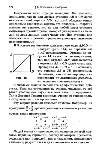 172 § 3. Отношения и пропорции
Недостатки этого подхода очевидны. Вы, конечно,
понимаете, что не для любых отрезков АВ и СБ легко
отыскать такой отрезок МЫ, который обладает выше­
описанным свойством. Однако это полбеды. В старших
классах вы узнаете, что не для любой пары отрезков
существует третий отрезок, который укладывается в каж­
дом из двух данных целое число раз. Два отрезка, для
которых такого третьего отрезка не существует, называют
несоизмеримыми.
В 8 классе вы сможете доказать, что если АВСБ —
квадрат (рис. 15), то отрезки АВ
и АС несоизмеримы. Отрезки на ри­
сунке 14 являются соизмеримыми,
так как отрезок МЫ укладывается
в отрезках АВ и СБ целое число раз.
Пропорция АВ : СБ = 5 : 2 означает,
что отрезки АВ и СБ соизмеримы.
Напомним, что слово «пропорция»
Рис. 15 происходит от латинского ргорогИо,
что означает «соизмеримость».
С числами можно выполнять арифметические дей­
ствия. Если же отношения не считать числами, то всё
равно необходимо научиться ими как-то оперировать.
Так в Древней Греции возникло учение об отношениях,
а следовательно, и о пропорциях.
Эту теорию развили довольно глубоко. Например, из
а с
пропорции —= — древнегреческие математики умели по-
о а
лучать такие пропорции:
а +Ь_ с +й . а-Ь с - й _
Ь ~ О. ’ Ъ ~ а ’
а с а+Ь с+й
а-Ъ с-(1 * а-Ъ с - й ’
Людей всегда интересовало, что является основой кра­
соты, порядка, гармонии, почему некоторые предметы,
созданные как природой, так и человеком, привлекают
внимание, радуют глаз и даже вызывают восхищение.
 