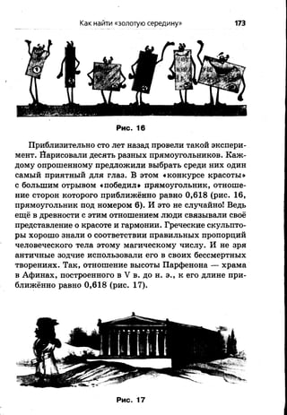 Как найти «золотую середину» 173
Рис. 16
Приблизительно сто лет назад провели такой экспери­
мент. Йарисовали десять разных прямоугольников. Каж­
дому опрошенному предложили выбрать среди них один
самый приятный для глаз. В этом «конкурсе красоты»
с большим отрывом «победил» прямоугольник, отноше­
ние сторон которого приближённо равно 0,618 (рис. 16,
прямоугольник под номером 6 ). И это не случайно! Ведь
ещё в древности с этим отношением люди связывали своё
представление о красоте и гармонии. Греческие скульпто­
ры хорошо знали о соответствии правильных пропорций
человеческого тела этому магическому числу. И не зря
античные зодчие использовали его в своих бессмертных
творениях. Так, отношение высоты Парфенона — храма
в Афинах, построенного в V в. до н. э., к его длине при­
ближённо равно 0,618 (рис. 17).
 