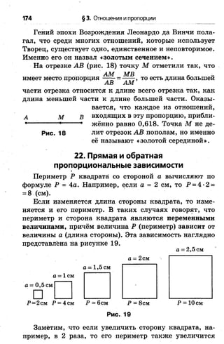 174 § 3. Отношения и пропорции
Гений эпохи Возрождения Леонардо да Винчи пола­
гал, что среди многих отношений, которые использует
Творец, существует одно, единственное и неповторимое.
Именно его он назвал «золотым сечением».
На отрезке АВ (рис. 18) точку М отметили так, что
АМ МВ - „
имеет место пропорция ——- = —— , то есть длина большей
АВ АМ
части отрезка относится к длине всего отрезка так, как
длина меньшей части к длине большей части. Оказы­
вается, что каждое из отношений,
А М В входящих в эту пропорцию, прибли-
■ • * жённо равно 0,618. Точка М не де-
Рис. 18 лит отрезок АВ пополам, но именно
её называют «золотой серединой».
22. Прямая и обратная
пропорциональные зависимости
Периметр Р квадрата со стороной а вычисляют по
формуле Р = 4а. Например, если а = 2 см, то Р = 4-2 =
= 8 (см).
Если изменяется длина стороны квадрата, то изме­
няется и его периметр. В таких случаях говорят, что
периметр и сторона квадрата являются переменными
величинами, причём величина Р (периметр) зависит от
величины а (длина стороны). Эта зависимость наглядно
представлена на рисунке 19.
а = 2,5 см
а = 2 см
а = 1,5 см
о = 1 см
а = 0,5 см
□ Ы I I I I IР=2см Р = 4см Р = 6см Р = 8см Р = 10 см
Рис. 19
Заметим, что если увеличить сторону квадрата, на­
пример, в 2 раза, то его периметр также увеличится
 