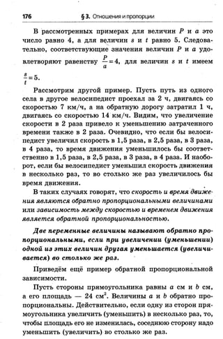 176 § 3. Отношения и пропорции
В рассмотренных примерах для величин Р и а это
число равно 4, а для величин s u t равно 5. Следова­
тельно, соответствующие значения величин Р и а удо-
р лвлетворяют равенству —= 4, для величин s и ( имеем
а
- = 5.
t
Рассмотрим другой пример. Пусть путь из одного
села в другое велосипедист проехал за 2 ч, двигаясь со
скоростью 7 км/ч, а на обратную дорогу затратил 1 ч,
двигаясь со скоростью 14 км/ч. Видим, что увеличение
скорости в 2 раза привело к уменьшению затраченного
времени также в 2 раза. Очевидно, что если бы велоси­
педист увеличил скорость в 1,5 раза, в 2,5 раза, в 3 раза,
в 4 раза, то время движения уменьшилось бы соответ­
ственно в 1,5 раза, в 2,5 раза, в 3 раза, в 4 раза. И наобо­
рот, если бы велосипедист уменьшил скорость движения
в несколько раз, то во столько же раз увеличилось бы
время движения.
В таких случаях говорят, что скорость и время движе­
ния являются обратно пропорциональными величинами
или зависимость между скоростью и временем движения
является обратной пропорциональностью.
Две переменные величины называют обратно про­
порциональными, если при увеличении (уменьшении)
одной из этих величин другая уменьшается (увеличи­
вается) во столько же раз.
Приведём ещё пример обратной пропорциональной
зависимости.
Пусть стороны прямоугольника равны а см и & см,
a его площадь — 24 см2. Величины а и Ь обратно про­
порциональны. Действительно, если одну из сторон пря­
моугольника увеличить (уменьшить) в несколько раз, то,
чтобы площадь его не изменилась, соседнюю сторону надо
уменьшить (увеличить) во столько же раз.
 