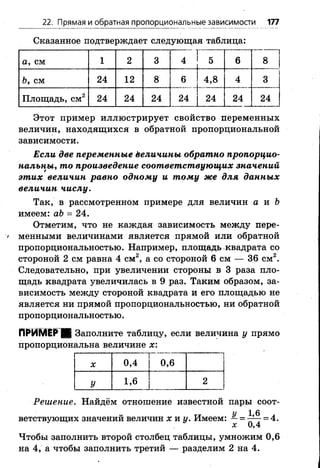 22. Прямая и обратная пропорциональные зависимости 177
Сказанное подтверждает следующая таблица:
а, см 1 2 3 4 1 5
1
6 8
Ь, см 24 1 2 8 6 4,8 4 3
Площадь, см2 24 24 24 24 | 24 24 24
Этот пример иллюстрирует свойство переменных
величин, находящихся в обратной пропорциональной
зависимости.
Если две переменные ёеличины обратно пропорцио­
нальны, то произведение соответствующих значений
этих величин равно одному и тому же для данных
величин числу.
Так, в рассмотренном примере для величин а и Ъ
имеем: аЬ = 24.
Отметим, что не каждая зависимость между пере­
менными величинами является прямой или обратной
пропорциональностью. Например, площадь квадрата со
стороной 2 см равна 4 см2, а со стороной 6 см — 36 см2.
Следовательно, при увеличении стороны в 3 раза пло­
щадь квадрата увеличилась в 9 раз. Таким образом, за­
висимость между стороной квадрата и его площадью не
является ни прямой пропорциональностью, ни обратной
пропорциональностью.
ПРИМЕР Ш Заполните таблицу, если величина у прямо
пропорциональна величине х:
X 0,4 0 , 6
У 1 , 6 2
Решение. Найдём отношение известной пары соот­
ветствующих значений величин х и у. Имеем: —= = 4.
X V) 4
Чтобы заполнить второй столбец таблицы, умножим 0,6
на 4, а чтобы заполнить третий — разделим 2 на 4.
 
