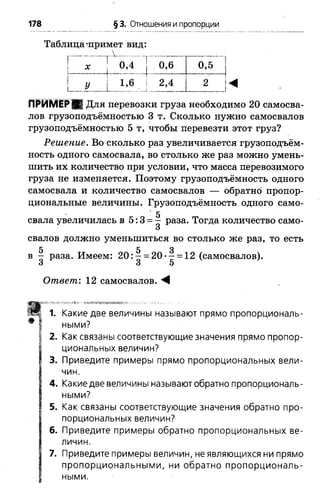 178 § 3. Отношения и пропорции
Таблица‘примет вид:
т..и _у
х 0,4
У  1 »6
0 , 6 0,5
2,4 2
_ - ...
ПРИМЕР ■ Для перевозки груза необходимо 2 0 самосва­
лов грузоподъёмностью 3 т. Сколько нужно самосвалов
грузоподъёмностью 5 т, чтобы перевезти этот груз?
Решение. Во сколько раз увеличивается грузоподъём­
ность одного самосвала, во столько же раз можно умень­
шить их количество при условии, что масса перевозимого
груза не изменяется. Поэтому грузоподъёмность одного
самосвала и количество самосвалов — обратно пропор­
циональные величины. Грузоподъёмность одного само-
5
свала увеличилась в 5:3 = - раза. Тогда количество само-
О
сваловдолжно уменьшиться во столько же раз, то есть
5 5 3
в —раза. Имеем: 2 0 :- = 20*- = 12(самосвалов).
3 3 5
Ответ,'. 12 самосвалов. М
1. Какие две величины называют прямо пропорциональ­
ными?
2. Как связаны соответствующие значения прямо пропор­
циональных величин?
3. Приведите примеры прямо пропорциональных вели­
чин.
4. Какие две величины называют обратно пропорциональ­
ными?
5. Как связаны соответствующие значения обратно про­
порциональных величин?
6. Приведите примеры обратно пропорциональных ве­
личин.
7. Приведите примеры величин, не являющихся ни прямо
пропорциональными, ни обратно пропорциональ­
ными.
 