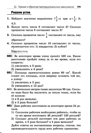 22. Прямая и обратная пропорциональные зависимости 179
Решаем устно
1. Найдите значение выражения 7 :а при а = 3;
С* Сл
4,5.
2. Какую часть числа 8 составляет число 2? Сколько
процентов числа 8 составляет число 2 ?
3. Сколько процентов число — составляет от числа, ему
4
обратного?
4. Сколько процентов число 10 составляет от числа,
являющегося его: 1 ) квадратом; 2 ) кубом?
*
Улражн 4
660.° За некоторое время поезд прошёл 320 км. Какое
расстояние пройдёт поезд за то же время, если его
скорость:
1 ) увеличить в 3 раза;
2) уменьшить в 4 раза?
661.° Площадь прямоугольника равна 60 см2. Какой
станет его площадь, если ширину оставить той же,
а длину:
1) увеличить в 5 раз;
2 ) уменьшить в 1 2 раз?
662. За несколько метров ткани заплатили 96 грн. Сколь­
ко надо было бы заплатить за такую ткань, если бы
её купили:
1 ) в 6 раз меньше;
2 ) в 2 раза больше?
663.° Двое рабочих изготовили за некоторое время 24 де­
тали.
1) Скольким рабочим необходимо работать, чтобы за
то же время изготовить 48 деталей? 120 деталей?
2) Сколько деталей изготовят эти двое рабочих за
время, в 3 раза большее? в 4 раза меньшее?
Дайте ответы на поставленные вопросы, считая, что
производительность труда всех рабочих одинакова.
 