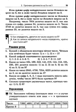 3. Признаки делимости на 9 и на З 19
Если сумма цифр натурального числа делится на­
цело на 3, то и само число делится нацело на 3.
Если сумма цифр натурального числа не делится
нацело на 3, то и само число не делится нацело на 3.
Например, число 7854 делится нацело на 3, так как
сумма его цифр, равная 24, делится нацело на 3. Число
3749 не делится нацело на 3, так как сумма его цифр,
равная 23, не делится нацело на 3.
ИВ 1. Как определить, делится ли число нацело на 9?
• I 2. Как по записи натурального числа определить, кратно
I ' оноЗ или нет?
Решаем устно
1. Буквой п обозначили некоторое чётное число. Чётным
или нечётным будет число: 1) п + 1; 2) п + 2?
2. Какой цифрой оканчивается произведение:
1) 1 -2-3 -4-5 -6-7; 2) 1-3-5-7-9-11-13?
3. Какие из чисел 184, 162, 243, 145, 210, 144, 153, 105,
230, 201 делятся нацело: 1) на 2; 2) на 5; 3) на 10;
4) на 3; 5) на 9?
4. Какое из чисел 2045, 4750, 7254, 6225 делится нацело
на 3, но не делится нацело на 2?
5. Какую из цифр 5, 8, 2, 1 надо поставить вместо звёз­
дочки, чтобы число 56*5 было кратным 9?
в. Сколько существует двузначных чисел, кратных чис­
лу: 1) 5; 2) 9?
Упражнения
!■! 73.° Заполните таблицу (поставьте знак «+» в случае
утвердительного ответа или знак « -» в противном
случае):
Число 7263 4681 2743 6885 7227 6350 7920
Кратно 9
 