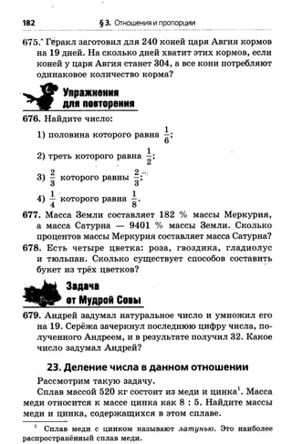 182 § 3. Отношения и пропорции
675.* Геракл заготовил для 240 коней царя Авгия кормов
на 19 дней. На сколько дней хватит этих кормов, если
коней у царя Авгия станет 304, а все кони потребляют
одинаковое количество корма?
Упражнения
для повторения
676. Найдите число:
14 1
1 ) половина которого равна —;
6
04 1
2 ) треть которого равна —;
2 2 -
3) - которого равны
3 о
1 ■ 14) — которого равна —.
4 8
677. Масса Земли составляет 182 % массы Меркурия,
а масса Сатурна — 9401 % массы Земли. Сколько
процентов массы Меркурия составляет масса Сатурна?
678. Есть четыре цветка: роза, гвоздика, гладиолус
и тюльпан. Сколько существует способов составить
букет из трёх цветков?
Задача
от Мудрой Совы
679. Андрей задумал натуральное число и умножил его
на 19. Серёжа зачеркнул последнюю цифру числа, по­
лученного Андреем, и в результате получил 32. Какое
число задумал Андрей?
23. Деление числа в данном отношении
Рассмотрим такую задачу.
Сплав массой 520 кг состоит из меди и цинка1. Масса
меди относится к массе цинка как 8 : 5 . Найдите массы
меди и цинка, содержащихся в этом сплаве.
1 Сплав меди с цинком называют латунью. Это наиболее
распространённый сплав меди.
 