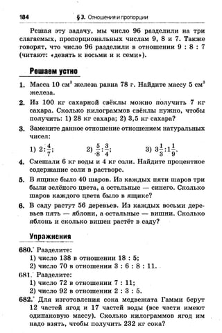 184 §3. Отношения и пропорции
Решая эту задачу, мы число 96 разделили на три
слагаемых, пропорциональных числам 9, 8 и 7. Также
говорят, что число 96 разделили в отношении 9 : 8 : 7
(читают: «девять к восьми и к семи»).
1 . Масса 10 см3 железа равна 78 г. Найдите массу 5 см3
железа.
2. Из 100 кг сахарной свёклы можно получить 7 кг
сахара. Сколько килограммов свёклы нужно, чтобы
получить: 1) 28 кг сахара; 2) 3,5 кг сахара?
3. Замените данное отношение отношением натуральных
чисел:
4. Смешали 6 кг воды и 4 кг соли. Найдите процентное
содержание соли в растворе.
5. В ящике было 40 шаров. Из каждых пяти шаров три
были зелёного цвета, а остальные — синего. Сколько
шаров каждого цвета было в ящике?
6 . В саду растут 56 деревьев. Из каждых восьми дере­
вьев пять — яблони, а остальные — вишни. Сколько
яблонь и сколько вишен растёт в саду?
Упражнения
680.° Разделите:
1) число 138 в отношении 18 : 5;
2) число 70 в отношении 3 : 6 : 8 : 1 1 .
681/ Разделите:
1) число 72 в отношении 7 : 11;
2) число 92 в отношении 2 : 3 : 5 .
682/ Для изготовления сока медвежата Гамми берут
12 частей ягод и 17 частей воды (все части имеют
одинаковую массу). Сколько килограммов ягод им
надо взять, чтобы получить 232 кг сока?
Решаем устно
1 ) 2 : -
' 7
 