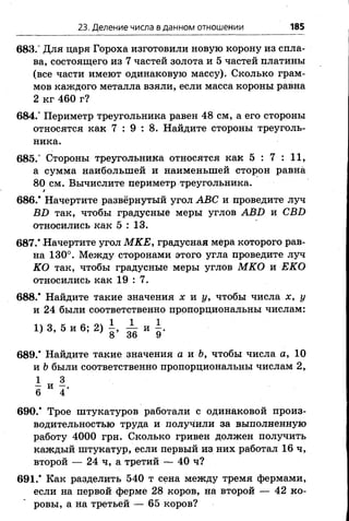 23. Деление числа в данном отношении 185
683.° Для царя Гороха изготовили новую корону из спла­
ва, состоящего из 7 частей золота и 5 частей платины
(все части имеют одинаковую массу). Сколько грам­
мов каждого металла взяли, если масса короны равна
2 кг 460 г?
684.° Периметр треугольника равен 48 см, а его стороны
относятся как 7 : 9 : 8 . Найдите стороны треуголь­
ника.
685." Стороны треугольника относятся как 5 : 7 : 11,
а сумма наибольшей и наименьшей сторон равна
80 см. Вычислите периметр треугольника.
*
6 8 6 .* Начертите развёрнутый угол АВС и проведите луч
ВБ так, чтобы градусные меры углов АВИ и СВБ
относились как 5 : 13.
687/ Начертите угол МКЕ, градусная мера которого рав­
на 130°. Между сторонами этого угла проведите луч
КО так, чтобы градусные меры углов МКО и ЕКО
относились как 19 : 7.
6 8 8 .* Найдите такие значения х н у , чтобы числа х, у
и 24 были соответственно пропорциональны числам:
Ч » . * и б , 2 ) 1 .
689.* Найдите такие значения а и Ь, чтобы числа а, 10
и Ьбыли соответственно пропорциональны числам 2 ,
690.* Трое штукатуров работали с одинаковой произ­
водительностью труда и получили за выполненную
работу 4000 грн. Сколько гривен должен получить
каждый штукатур, если первый из них работал 16 ч,
второй — 24 ч, а третий — 40 ч?
691.* Как разделить 540 т сена между тремя фермами,
если на первой ферме 28 коров, на второй — 42 ко­
ровы, а на третьей — 65 коров?
 