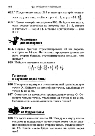 186 § 3. Отношения и пропорции
692.” Представьте число 219 в виде суммы трёх слагае-
<198." Сумма четырёх чисел равна 386. Найдите эти числа,
если первое относится ко второму как 2 : 5, второе
к третьему — как 3 : 4, а третье к четвёртому — как
694. Первая бригада отремонтировала 20 км дороги,
а вторая — 14 км. На сколько процентов длины до­
роги вторая бригада отремонтировала меньше, чем
первая?
695. Найдите значение выражения
Готовимся
к изучению новой темы
696. Начертите прямую и отметьте на ней произвольную
точку О. Найдите на прямой все точки, удалённые от
точки О на 3 см.
697. Отметьте на плоскости произвольную точку О. От­
метьте четыре точки, удалённые от точки О на 2 см.
Сколько ещё можно отметить таких точек?
698. На доске написано число 23. Каждую минуту число
стирают и записывают на его месте новое число, рав­
ное произведению цифр старого числа, увеличенному
на 12. Какое число будет написано на доске через
час?
2
мых х, у и г так, чтобы х : у = 4 : 9, а у. г - 15:2—.
6 : 7.
Упражнения
для повторения
Задача
от Мудрой Совы
 