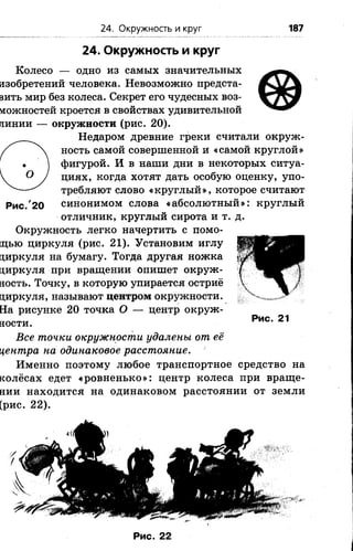 24. Окружность и круг 187
24. Окружность и круг
о
Рис. 20
Колесо — одно из самых значительных
изобретений человека. Невозможно предста­
вить мир без колеса. Секрет его чудесных воз­
можностей кроется в свойствах удивительной
линии — окружности (рис. 2 0 ).
Недаром древние греки считали окруж­
ность самой совершенной и «самой круглой»
фигурой. И в наши дни в некоторых ситуа­
циях, когда хотят дать особую оценку, упо­
требляют слово «круглый», которое считают
синонимом слова «абсолютный»: круглый
отличник, круглый сирота и т. д.
Окружность легко начертить с помо­
щью циркуля (рис. 21). Установим иглу
циркуля на бумагу. Тогда другая ножка
циркуля при вращении Опишет окруж­
ность. Точку, в которую упирается остриё
циркуля, называют центром окружности.
На рисунке 20 точка О — центр окруж­
ности.
Все точки окружности удалены от её
центра на одинаковое расстояние.
Именно поэтому любое транспортное средство на
колёсах едет «ровненько»: центр колеса при враще­
нии находится на одинаковом расстоянии от земли
(рис. 2 2 ).
Рис. 21
Р и с. 22
 