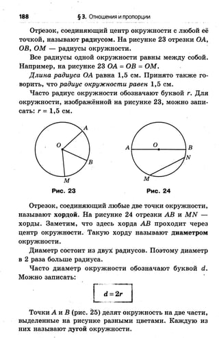 188 § 3. Отношения и пропорции
Отрезок, соединяющий центр окружности с любой её
точкой, называют радиусом. На рисунке 23 отрезки ОА,
ОВ, ОМ — радиусы окружности.
Все радиусы одной окружности равны между собой.
Например, на рисунке 23 ОА = ОВ = ОМ.
Длина радиуса ОА равна 1,5 см. Принято также го­
ворить, что радиус окружности равен 1,5 см.
Часто радиус окружности обозначают буквой г. Для
окружности, изображённой на рисунке 23, можно запи­
сать: г = 1,5 см.
Отрезок, соединяющий любые две точки окружности,
называют хордой. На рисунке 24 отрезки АВ и МЫ —
хорды. Заметим, что здесь хорда АВ проходит через
центр окружности. Такую хорду называют диаметром
окружности.
Диаметр состоит из двух радиусов. Поэтому диаметр
в 2 раза больше радиуса.
Часто диаметр окружности обозначают буквой й.
Можно записать:
м
гдг
в
м
Рис. 23 Рис. 24
й = 2г
Точки А и В (рис. 25) делят окружность на две части,
выделенные на рисунке разными цветами. Каждую из
них называют дугой окружности.
 
