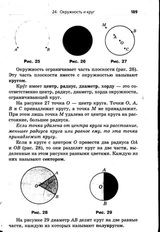 24. Окружность и круг 189
М
В

А*
Рис. 25 Рис. 26 Рис. 27
Окружность ограничивает часть плоскости (рис. 26).
Эту часть плоскости вместе с окружностью называют
кругом.
Кр^г имеет центр, радиус, диаметр, хорду — это со­
ответственно центр, радиус, диаметр, хорда окружности,
ограничивающей круг.
На рисунке 27 точка О — центр круга. Точки О, А,
В и С принадлежат кругу, а точка М не принадлежит.
При этом лишь точка М удалена от центра круга на рас­
стояние, большее радиуса.
Если точка удалена от центра круга на расстояние,
меньшее радиуса круга или равное ему, то эта точка
принадлежит кругу.
Если в круге с центром О провести два радиуса ОА
и ОВ (рис. 28), то они разделят круг на две части, вы­
деленные на этом рисунке разными цветами. Каждую из
них называют сектором.
На рисунке 29 диаметр АВ делит круг на две равные
части, каждую из которых называют полукругом.
В
Рис. 28 Рис. 29
 