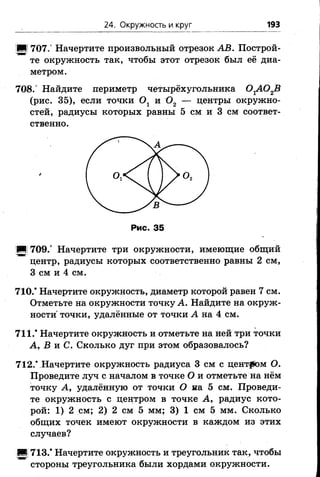 24. Окружность и круг 193
■І 707.° Начертите произвольный отрезок AB. Построй­
те окружность так, чтобы этот отрезок был её диа­
метром.
708.” Найдите периметр четырёхугольника 0 гА 0 2В
(рис. 35), если точки Ох и 0 2 — центры окружно­
стей, радиусы которых равны 5 см и 3 см соответ­
ственно.
■И 709.° Начертите три окружности, имеющие общий
центр, радиусы которых соответственно равны 2 см,
3 см и 4 см.
710.* Начертите окружность, диаметр которой равен 7 см.
Отметьте на окружности точку А. Найдите на окруж­
ности точки, удалённые от точки А на 4 см.
711.* Начертите окружность и отметьте на ней три точки
А, В и С. Сколько дуг при этом образовалось?
712.* Начертите окружность радиуса 3 см с центром О.
Проведите луч с началом в точке О и отметьте на нём
точку А, удалённую от точки О на 5 см. Проведи­
те окружность с центром в точке А, радиус кото­
рой: 1) 2 см; 2) 2 см 5 мм; 3) 1 см 5 мм. Сколько
общих точек имеют окружности в каждом из этих
случаев?
■| 713.* Начертите окружность и треугольник так, чтобы
стороны треугольника были хордами окружности.
 