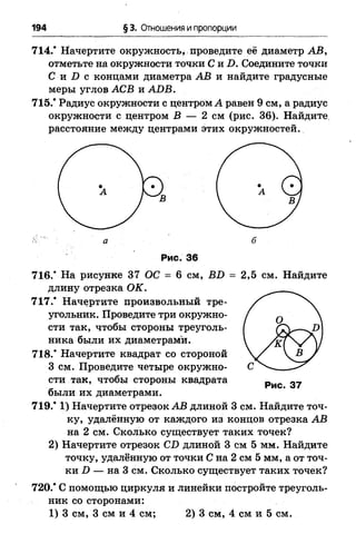 194 § 3. Отношения и пропорции
714.’ Начертите окружность, проведите её диаметр АВ,
отметьте на окружности точки С и 2). Соедините точки
С и I) с концами диаметра АВ и найдите градусные
меры углов АСВ и АОВ.
715.* Радиус окружности с центром А равен 9 см, а радиус
окружности с центром В — 2 см (рис. 36). Найдите
расстояние между центрами этих окружностей.
Рис. 36
716.* На рисунке 37 ОС = 6 см, BD = 2,5 см. Найдите
длину отрезка ОК.
717.* Начертите произвольный тре­
угольник. Проведите три окружно­
сти так, чтобы стороны треуголь­
ника были их диаметрами.
718.* Начертите квадрат со стороной
3 см. Проведите четыре окружно­
сти так, чтобы стороны квадрата
были их диаметрами.
719.* 1‘) Начертите отрезок АВ длиной 3 см. Найдите точ­
ку, удалённую от каждого из концов отрезка АВ
на 2 см. Сколько существует таких точек?
2) Начертите отрезок CD длиной 3 см 5 мм. Найдите
точку, удалённую от точки С на 2 см 5 мм, а от точ­
ки D — на 3 см. Сколько существует таких точек?
720.* С помощью циркуля и линейки постройте треуголь­
ник со сторонами:
1) 3 см, 3 см и 4 см; 2) 3 см, 4 см и 5 см.
 