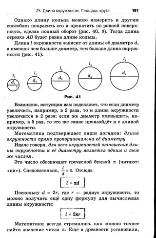 25. Длина окружности. Площадь круга 197
Однако длину кольца можно измерить и другим
способом: покрасить его и прокатить по ровной поверх­
ности, сделав полный оборот (рис. 40, б). Тогда длина
отрезка АВ будет равна длине кольца.
Длина I окружности зависит от длины её диаметра й,
а именно: чем больше диаметр, тем больше длина окруж­
ности (рис. 41).
к
к
Рис. 41
Возможно, интуиция вам подскажет, что если диаметр
увеличить, например, в 2 раза, то и длина окружности
увеличится в 2 раза; если же диаметр уменьшить, на­
пример, в 5 раз, то это же самое произойдёт и с длиной
окружности.
Математика подтверждает ваши догадки: длина
окружности прямо пропорциональна её диаметру.
Иначе говоря, для всех окружностей отношение дли­
ны окружности к её диаметру является одним и тем
же числом.
Это число обозначают греческой буквой ж (читают:
«пи»). Следовательно, -7 = я. Отсюда
а
1= пд,
Поскольку с2 = 2г, где г — радиус окружности, то
можно получить ещё одну формулу для вычисления
длины окружности:
I I = 2пг |
Математики всегда стремились как можно точнее
найти значение числа 71. Ещё в древности установили,
 