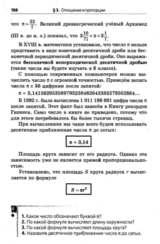 198 § 3. Отношения и пропорции
что л = — . Великий древнегреческий учёный Архимед
(III в. до н. э.) показал, что 3 ^ < я < 3 - .
71 7.
В XVIII в. математики установили, что число п нельзя
представить в виде конечной десятичной дроби или бес­
конечной периодической десятичной дроби. Оно выража­
ется бесконечной непериодической десятичной дробью
(такие числа вы будете изучать в 8 классе).
С помощью современных компьютеров можно вы­
числить число п с огромной точностью. Приведём запись
числа тт с 36 цифрами после запятой:
л = 3,141592653589793238462643383279502884...
В 1992 г. была вычислена 1 011 196 691 цифра числа л
после запятой. Этот факт был занесён в Книгу рекордов
Гиннеса. Само число в книге не приведено, потому что
для этого потребовалось бы более тысячи страниц.
При вычислениях мы чаще всего будем использовать
десятичное приближение числа л до сотых:
п « 3,14
Площадь круга зависит от его радиуса. Однако эта
зависимость уже не является прямой пропорционально­
стью.
Установлено, что площадь 5 круга радиуса г вычис­
ляется по формуле
5 =пг2
Т
1. Какое число обозначают буквой тг?
2. По какой формуле вычисляют длину окружности?
3. По какой формуле вычисляют площадь круга?
4. Назовите десятичное приближение числа лдо сотых.
 