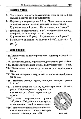 25. Длина окружности. Площадь круга 199
Решаем устно
1. Чему равен диаметр окружности, если он на 5,2 см
больше радиуса этой окружности?
2. Периметр квадрата равен 15 см. Чему станет равным
периметр квадрата, если каждую из его сторон:
1) увеличить в 4 раза; 2) уменьшить в 3 раза?
3. Площадь квадрата равна 36 см2. Какой станет площадь
квадрата, если каждую из его сторон:
1 ) увеличить в 1 0 раз; 2 ) уменьшить в 2 раза?
4. Вычислите значение выражения 0,5а2, если а = 2;
Упражнения
731.° Вычислите длину окружности, диаметр которой —
3,2 см.
732.° Вычислите длину окружности, радиус которой — 6 см.
733.° Вычислите площадь круга, радиус которого — 8 см.
734.° Вычислите площадь круга, диаметр которого равен
18 см.
735.* Вычислите радиус окружности, длина которой равна
18,84 см.
736.* Найдите радиус круга, площадь которого равна
314 см2. ,
737.* Колесо проехало 400 м, сделав при этом 150 обо­
ротов. Найдите радиус окружности
в сантиметрах. Ответ округлите до
единиц. 
738.* Длина окружности равна
100,48 см. Найдите площадь круга,
ограниченного этой окружностью.
739.* Выполните необходимые измере­
ния и вычислите площадь заштри­
хованного кольца (рис. 42). Рис. 42
 