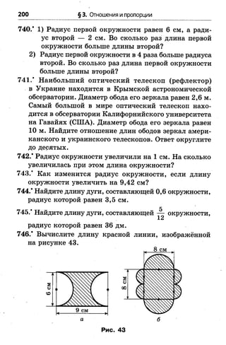 200 §3. Отношения и пропорции
740.* 1) Радиус первой окружности равен 6 см, а ради­
ус второй — 2 см. Во сколько раз длина первой
окружности больше длины второй?
2) Радиус первой окружности в 4 раза больше радиуса
второй. Во сколько раз длина первой окружности
больше длины второй?
741.* Наибольший оптический телескоп (рефлектор)
в Украине находится в Крымской астрономической
обсерватории. Диаметр обода его зеркала равен 2,6 м.
Самый большой в мире оптический телескоп нахо­
дится в обсерватории Калифорнийского университета
на Гавайях (США). Диаметр обода его зеркала равен
10 м. Найдите отношение длин ободов зеркал амери­
канского и украинского телескопов. Ответ округлите
до десятых.
742.* Радиус окружности увеличили на 1 см. На сколько
увеличилась при этом длина окружности?
743.* Как изменится радиус окружности, если длину
окружности увеличить на 9,42 см?
744.* Найдите длину дуги, составляющей 0,6 окружности,
радиус которой равен 3,5 см.
745/ Найдите длину дуги, составляющей — окружности,
12
радиус которой равен 36 дм.
746.* Вычислите длину красной линии, изображённой
на рисунке 43.
8 см
а б
Рис. 43
 